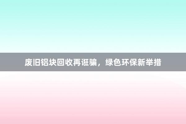 废旧铝块回收再诳骗，绿色环保新举措
